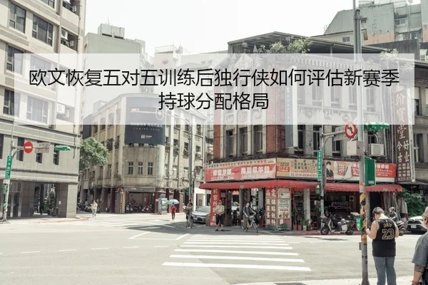 欧文恢复五对五训练后独行侠如何评估新赛季持球分配格局
